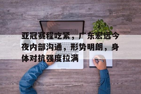 关于亚冠赛程吃紧，广东宏远今夜内部沟通，形势明朗，身体对抗强度拉满的信息-开云数字工具